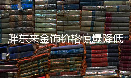 胖東來金飾價(jià)格驚爆降低百元，購(gòu)物狂歡引領(lǐng)市場(chǎng)新潮流