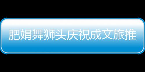 肥娟舞獅頭慶祝成文旅推薦官盛典活動(dòng)紀(jì)實(shí)