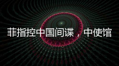 菲指控中國間諜，中使館亮證據(jù)