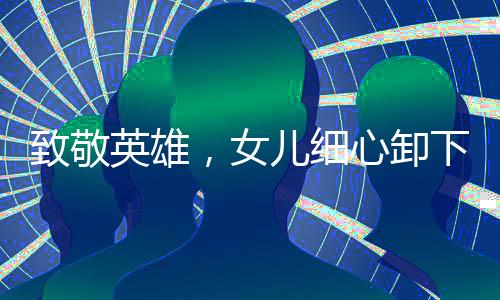 致敬英雄，女兒細(xì)心卸下退伍兵王軍銜，禮贊父輩榮光
