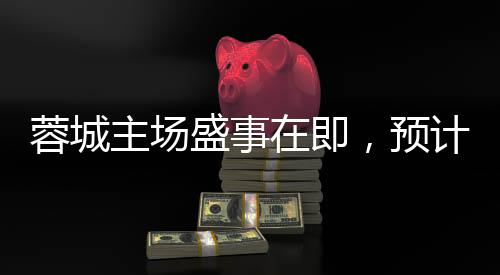 蓉城主場(chǎng)盛事在即，預(yù)計(jì)開放約42000個(gè)座位，熱烈迎接體育盛事