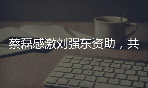 蔡磊感激劉強東資助，共創(chuàng)公益新篇章