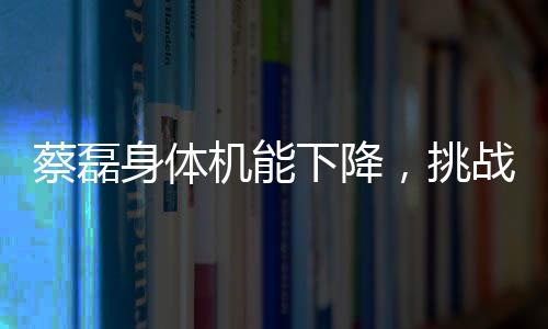 蔡磊身體機(jī)能下降，挑戰(zhàn)與堅(jiān)韌并存的戰(zhàn)斗