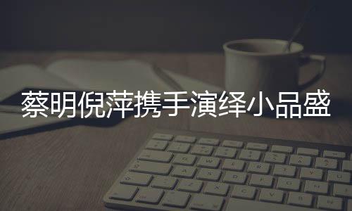 蔡明倪萍攜手演繹小品盛宴，舞臺(tái)上的璀璨瞬間