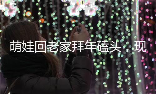 萌娃回老家拜年磕頭，現(xiàn)場(chǎng)掀起熱鬧漣漪，震撼顫音傳出鄉(xiāng)村新氣象