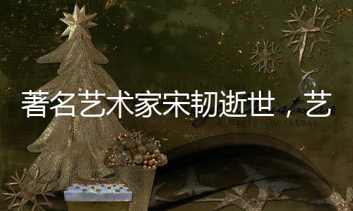 著名藝術(shù)家宋韌逝世，藝術(shù)界痛失巨星