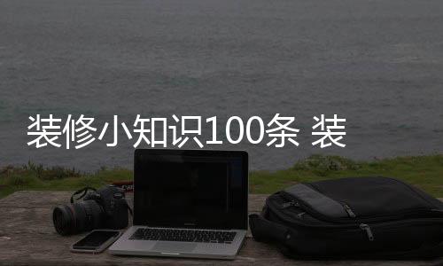 裝修小知識100條 裝修房子的小技巧