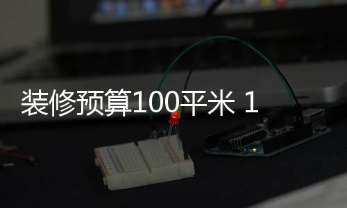 裝修預(yù)算100平米 100平房子的裝修技巧有哪些