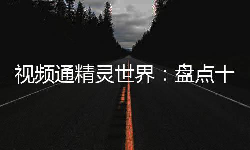 視頻通精靈世界：盤點(diǎn)十大神獸！