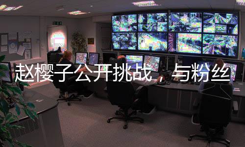 趙櫻子公開挑戰(zhàn)，與粉絲公平競(jìng)爭(zhēng)，欲超越成毅