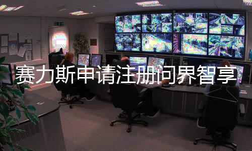 賽力斯申請注冊問界智享商標(biāo)，開啟智能新紀(jì)元新篇章