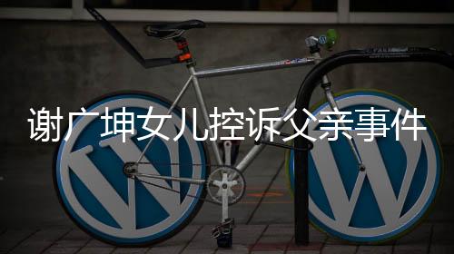 謝廣坤女兒控訴父親事件，父女矛盾背后的真相探討
