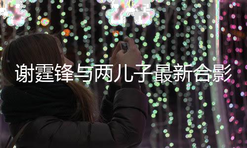 謝霆鋒與兩兒子最新合影曝光，家庭幸福溫馨滿滿