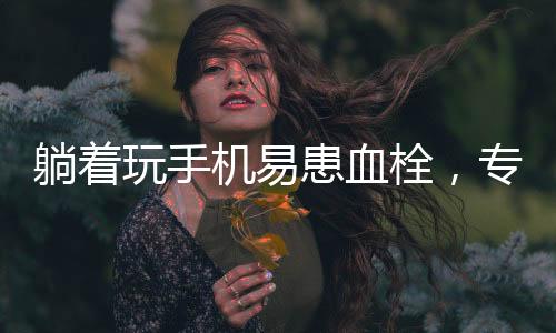 躺著玩手機(jī)易患血栓，專家發(fā)出健康警示