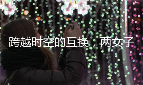 跨越時(shí)空的互換，兩女子身份互換長(zhǎng)達(dá)十九年