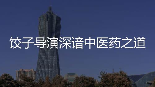 餃子導(dǎo)演深諳中醫(yī)藥之道——一部融合傳統(tǒng)文化與現(xiàn)代思維的杰出作品