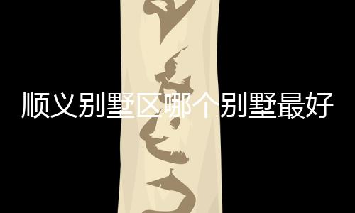 順義別墅區(qū)哪個別墅最好 如何挑選經(jīng)濟型別墅