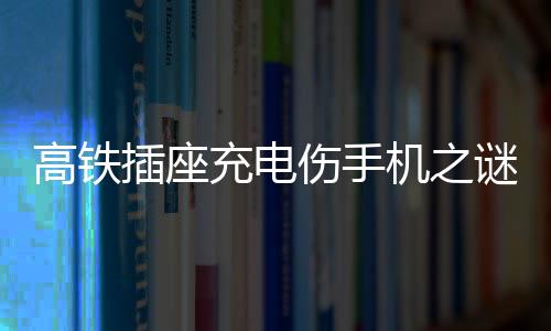 高鐵插座充電傷手機(jī)之謎，深度解析與應(yīng)對建議