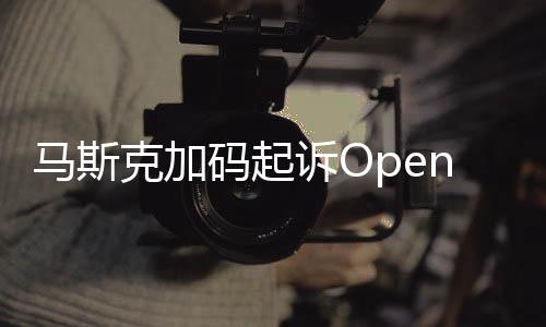 馬斯克加碼起訴OpenAI 后者發(fā)聲：毫無(wú)根據(jù)