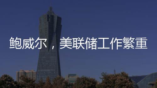 鮑威爾，美聯(lián)儲工作繁重非人手過剩，需精準調(diào)控貨幣策略以應(yīng)對經(jīng)濟挑戰(zhàn)