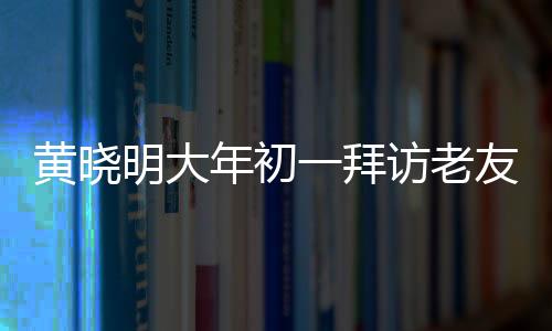 黃曉明大年初一拜訪老友郭伯伯，一場(chǎng)溫馨的老友重逢