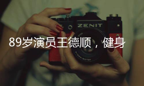 89歲演員王德順，健身成日常，勵(lì)志故事激勵(lì)人心