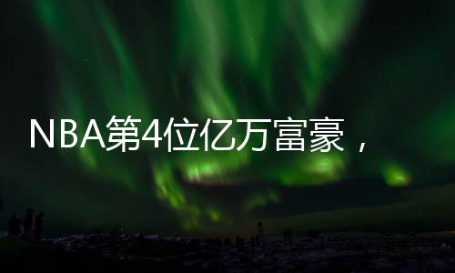 NBA第4位億萬富豪，籃球巨星的財富傳奇