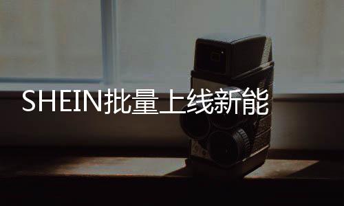 SHEIN批量上線新能源車，2025年預(yù)計(jì)減碳近萬(wàn)噸