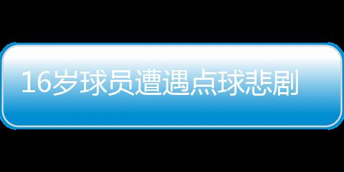 16歲球員遭遇點(diǎn)球悲劇，英勇離世