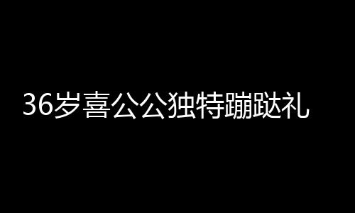 36歲喜公公獨(dú)特蹦跶禮迎賓，傳承文化與創(chuàng)新慶祝融合一體