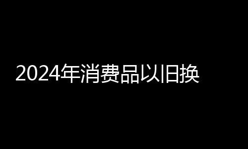 2024年消費(fèi)品以舊換新政策惠及廣西超百萬家庭