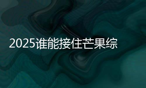 2025誰能接住芒果綜藝事業(yè)運